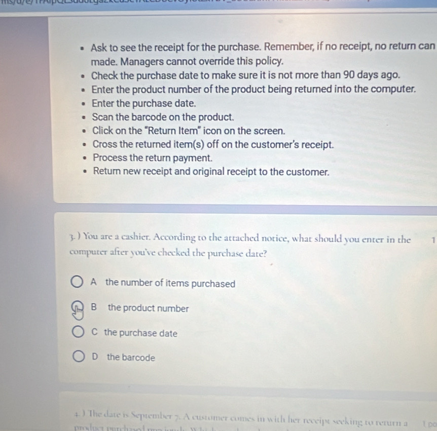 Ask to see the receipt for the purchase. Remember, if no receipt, no return can
made. Managers cannot override this policy.
Check the purchase date to make sure it is not more than 90 days ago.
Enter the product number of the product being returned into the computer.
Enter the purchase date.
Scan the barcode on the product.
Click on the “Return Item” icon on the screen.
Cross the returned item(s) off on the customer's receipt.
Process the return payment.
Return new receipt and original receipt to the customer.
3. ) You are a cashier. According to the attached notice, what should you enter in the 1
computer after you've checked the purchase date?
A the number of items purchased
B the product number
C the purchase date
D the barcode
4. ) The date is September 7. A customer comes in with her receipt seeking to return a 1 p0