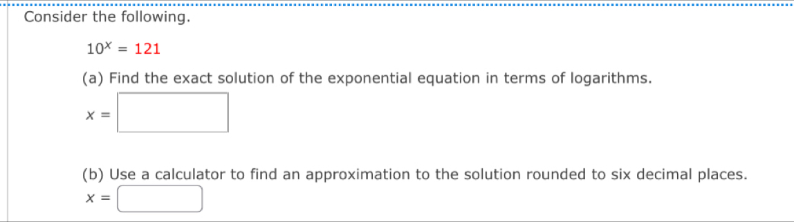 Consider the following.
10^x=121
(a) Find the exact solution of the exponential equation in terms of logarithms.
x=□
(b) Use a calculator to find an approximation to the solution rounded to six decimal places.
x=□