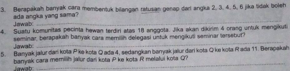 Berapakah banyak cara membentuk bilangan ratusan genap dari angka 2, 3, 4, 5, 6 jika tidak boleh 
ada angka yang sama? 
Jawab: 
_ 
_ 
4. Suatu komunitas pecinta hewan terdiri atas 18 anggota. Jika akan dikirim 4 orang untuk mengikuti 
seminar, berapakah banyak cara memilih delegasi untuk mengikuti seminar tersebut? 
Jawab: 
_ 
5. Banyak jalur dari kota P ke kota Q ada 4, sedangkan banyak jalur dari kota Q ke kota R ada 11. Berapakah 
_ 
banyak cara memilih jalur dari kota P ke kota R melalui kota Q? 
Jawab: