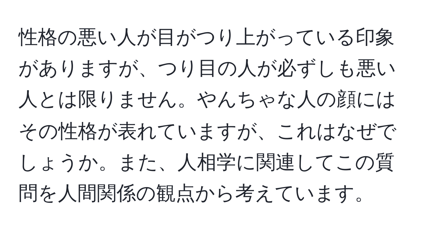 性格の悪い人が目がつり上がっている印象がありますが、つり目の人が必ずしも悪い人とは限りません。やんちゃな人の顔にはその性格が表れていますが、これはなぜでしょうか。また、人相学に関連してこの質問を人間関係の観点から考えています。