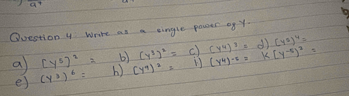 ) a^7
Question 4 Write as a single power o8y 
b) (y^3)^2= (y^4)^3=d)(y^5)^4=
a [y^5]^2= b) (y^9)^2=
(y^4)^-5=k(y^(-5))^2=
e) (y^3)^6=