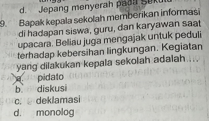 d. Jepang menyerah pada Seku
9. Bapak kepala sekolah memberikan informasi
di hadapan siswa, guru, dan karyawan saat
upacara. Beliau juga mengajak untuk peduli
terhadap kebersihan lingkungan. Kegiatan
yang dilakukan kepala sekolah adalah
a. pidato
b. r , 5 diskusi
C. deklamasi
d. monolog