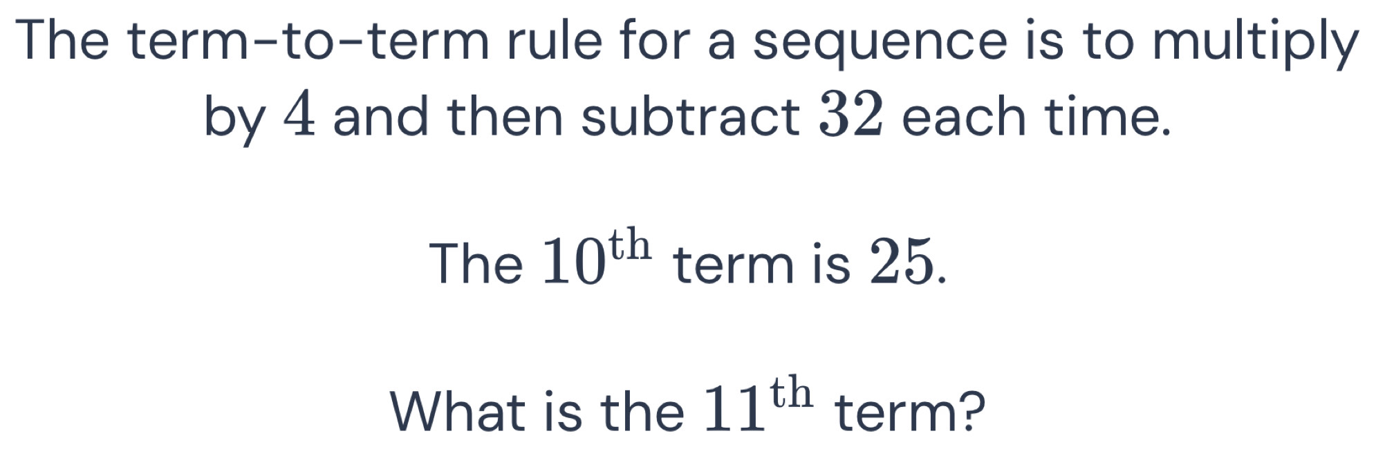 The term-to-term rule for a sequence is to multiply 
by 4 and then subtract 32 each time. 
The 10^(th) term is 25. 
What is the 11^(th) term?