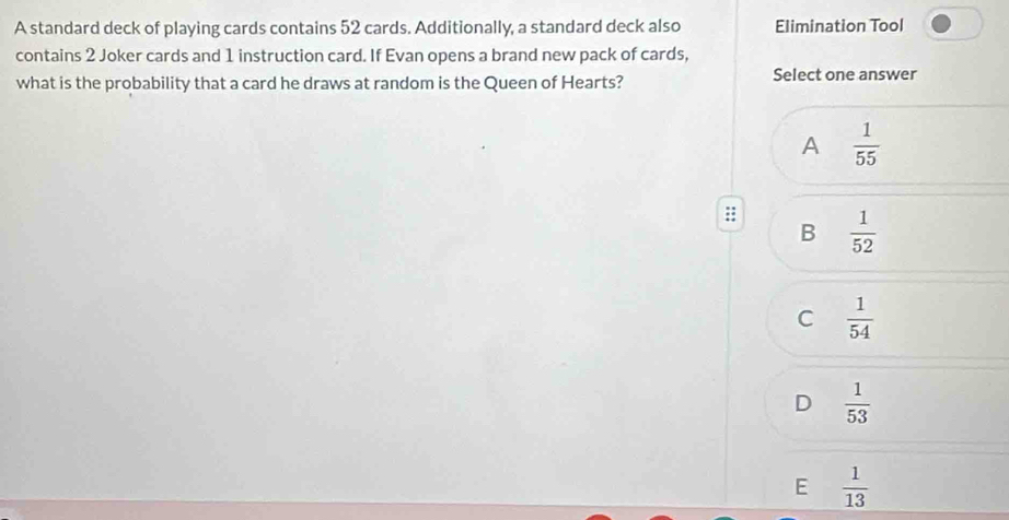 A standard deck of playing cards contains 52 cards. Additionally, a standard deck also Elimination Tool
contains 2 Joker cards and 1 instruction card. If Evan opens a brand new pack of cards,
what is the probability that a card he draws at random is the Queen of Hearts? Select one answer
A  1/55 
::  1/52 
B
C  1/54 
D  1/53 
E  1/13 