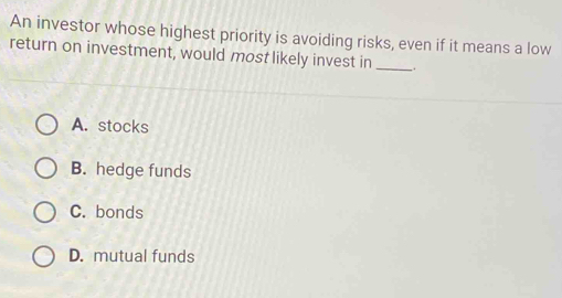 An investor whose highest priority is avoiding risks, even if it means a low
return on investment, would most likely invest in _.
A. stocks
B. hedge funds
C. bonds
D. mutual funds