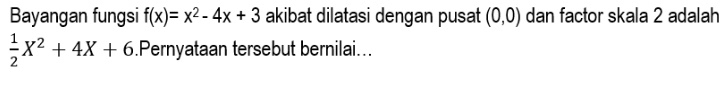 Bayangan fungsi f(x)=x^2-4x+3 akibat dilatasi dengan pusat (0,0) dan factor skala 2 adalah
 1/2 X^2+4X+6.Pernyataan tersebut bernilai...