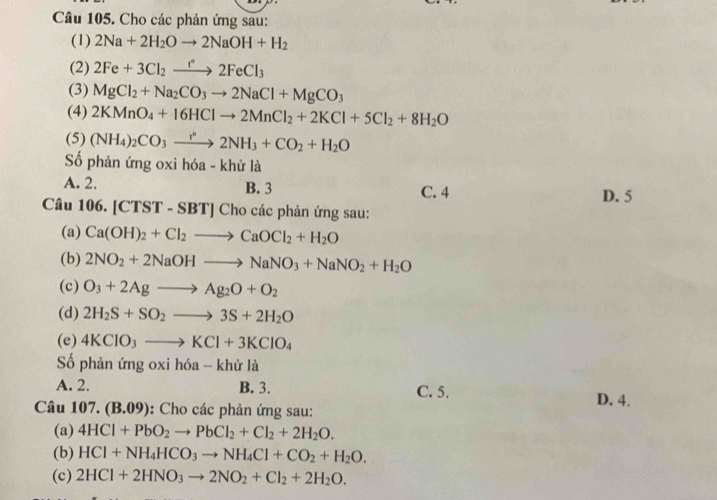 Cho các phản ứng sau:
(1) 2Na+2H_2Oto 2NaOH+H_2
(2) 2Fe+3Cl_2xrightarrow f2FeCl_3
(3) MgCl_2+Na_2CO_3to 2NaCl+MgCO_3
(4) 2KMnO_4+16HClto 2MnCl_2+2KCl+5Cl_2+8H_2O
(5) (NH_4)_2CO_3to 2NH_circ 2NH_3+CO_2+H_2O
Số phản ứng oxi hóa - khử là
A. 2. B. 3 C. 4 D. 5
Câu 106. [CTST -SB T] C1 ho các phản ứng sau:
(a) Ca(OH)_2+Cl_2to CaOCl_2+H_2O
(b) 2NO_2+2NaOHto NaNO_3+NaNO_2+H_2O
(c) O_3+2Agto Ag_2O+O_2
(d) 2H_2S+SO_2to 3S+2H_2O
(e) 4KClO_3to KCl+3KClO_4
ố phản ứng oxi hóa - khử là
A. 2. B. 3. C. 5.
Câu 107.(B.09) :  Cho các phản ứng sau:
D. 4.
(a) 4HCl+PbO_2to PbCl_2+Cl_2+2H_2O.
(b) HCl+NH_4HCO_3to NH_4Cl+CO_2+H_2O.
(c) 2HCl+2HNO_3to 2NO_2+Cl_2+2H_2O.