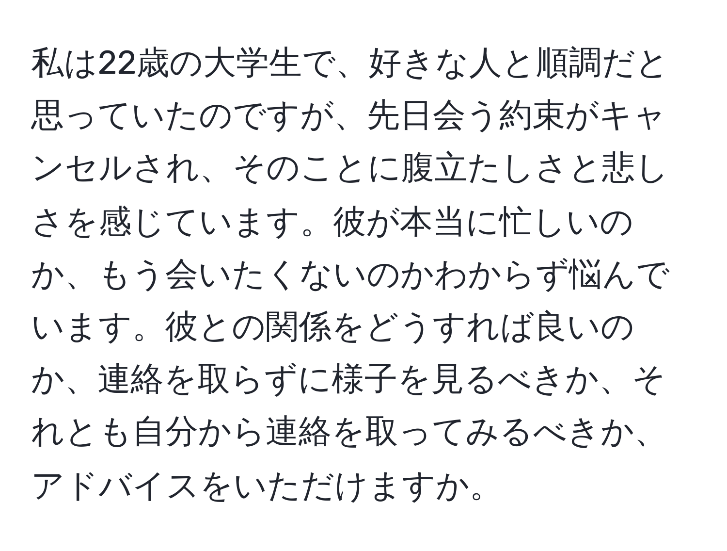 私は22歳の大学生で、好きな人と順調だと思っていたのですが、先日会う約束がキャンセルされ、そのことに腹立たしさと悲しさを感じています。彼が本当に忙しいのか、もう会いたくないのかわからず悩んでいます。彼との関係をどうすれば良いのか、連絡を取らずに様子を見るべきか、それとも自分から連絡を取ってみるべきか、アドバイスをいただけますか。