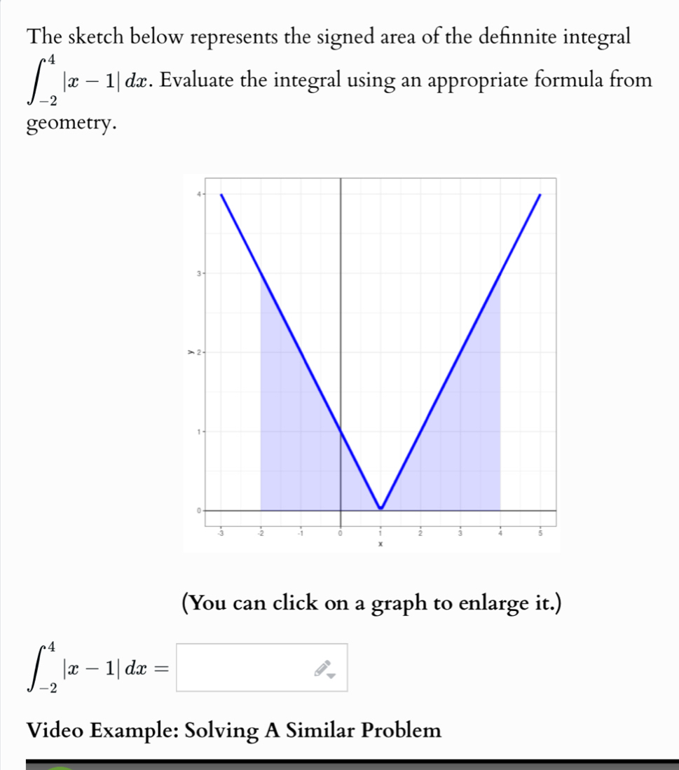 The sketch below represents the signed area of the definnite integral
∈t _(-2)^4|x-1|dx. Evaluate the integral using an appropriate formula from 
geometry. 
(You can click on a graph to enlarge it.)
∈t _(-2)^4|x-1|dx=□
Video Example: Solving A Similar Problem