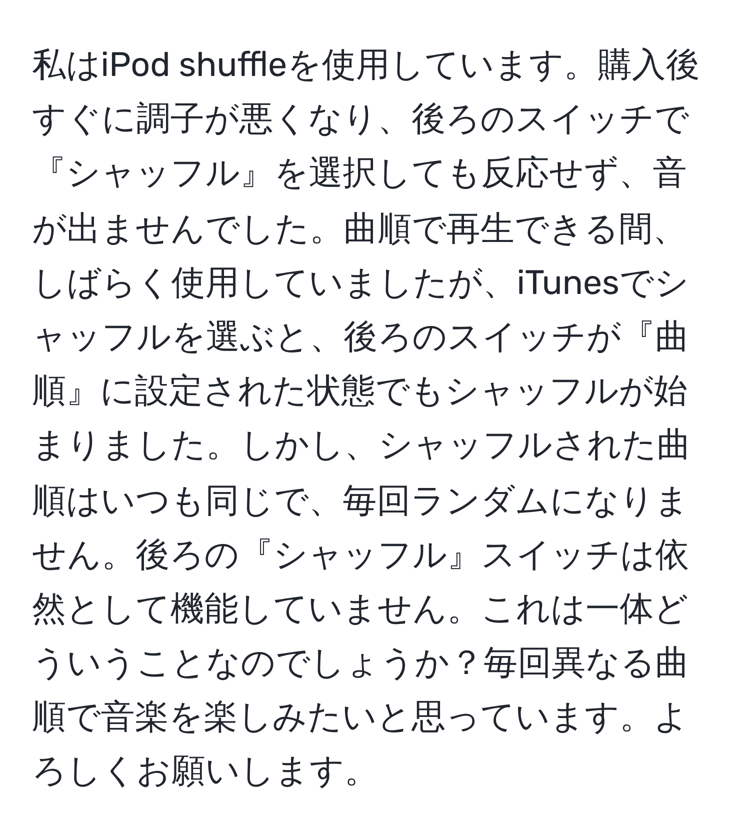 私はiPod shuffleを使用しています。購入後すぐに調子が悪くなり、後ろのスイッチで『シャッフル』を選択しても反応せず、音が出ませんでした。曲順で再生できる間、しばらく使用していましたが、iTunesでシャッフルを選ぶと、後ろのスイッチが『曲順』に設定された状態でもシャッフルが始まりました。しかし、シャッフルされた曲順はいつも同じで、毎回ランダムになりません。後ろの『シャッフル』スイッチは依然として機能していません。これは一体どういうことなのでしょうか？毎回異なる曲順で音楽を楽しみたいと思っています。よろしくお願いします。