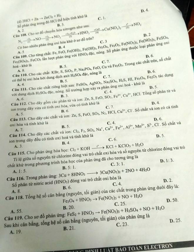 D. 4.
(d) 2HCl+Znto ZnCl_2+H_2.
Số phân ứng trong đó HC1 thể hiện tính khử là
C. 1.
B. 3.
Câu 108. Cho sơ đồ chuyển hóa nitrogen như sau: N_2to NOto NOto frac +O_2(2)to NO_2xrightarrow +O_2+H_2OHNO_3to Cu(NO_(4)Cu(NO_3)_2xrightarrow I^nNO_2 A. 2.
D. 2
Có bao nhiêu phản ứng oxi hóa khử ở sợ đồ trên? C. 3
B. 4
Fe_2(SO_4)_3 FeCO_3 lầằn lượt phản ứng với HNO3 đặc, nóng. Số phản ứng thuộc loại phản ứng 0x Fe(OH)_2,Fe(OH)_3,Fe_3O_4,Fe_2O_3,Fe(NO_3)_2,Fe(NO_3)_3,FeSO_4,
A. 5
Câu 109. Cho từng chất: Fe,FeO,
D. 6.
C. 7.
hoá - khử là B. 5.
Câu 110. Cho các chất: KBr, S, SiO_2,P, Na PO_4, FeO, Cu và Fe_2O_3. Trong các chất trên, số chất
A. 8.
D. 6.
có thể bị oxi hóa bởi dung dịch axit H_2SO_4 dic , nóng là C. 7.
A. 4. B. 5.
với dung dịch H_2SO_4 dac r, nóng. Số trường hợp xảy ra phân ứng oxi hoá - khử là FeSO_4,AgNO_3,Na_2SO_4,H_2S,HI,Fe_3O_4,Fe_2O_3
tác dụng
Câu 111. Cho các chất riêng biệt sau:
A. 6. B. 3. C. 4.
Câu 112. Cho dãy gồm các phân tử và ion: Zn,S,FeO,SO_2,Fe^(2+),Cu^(2+) , HCl. Tổng số phân tử và D. 5.
ion trong dãy vừa có tính oxi hóa, vừa có tính khử là
D. 4.
A. 5. B. 6 C. 7.
Câu 113. Cho dãy các chất và ion: Zn,S, FeO SO_2,N_2,HCl,Cu^(2+) , Cl. Số chất và ion có cả tính
oxi hóa và tính khử là C. 4. D. 6.
A. 7. B. 5.
Câu 114. Cho dãy các chất và ion: Cl_2,F_2,SO_2,Na^+,Ca^(2+),Fe^(2+),Al^(3+),Mn^(2+),S^(2-) , Cl. Số chất và
ion trong dãy đều có tính oxi hoá và tính khử là D. 5.
A. 3. B. 4. C. 6.
Câu 115. Cho phản ứng hóa học: Cl_2+KOHxrightarrow rKCl+KClO_3+H_2O
Tỉ lệ giữa số nguyên từ chlorine đóng vai trò chất oxi hóa và số nguyên tử chlorine đóng vai trò
D. 1:3.
chất khử trong phương trình hóa học của phản ứng đã cho tương ứng là
C. 3:1.
A. 1:5.
Câu 116. Trong phản ứng: 3Cu+8HNO_3to 3Cu(NO_3)_2+2NO+4H_2O B. 5:1.
Số phân tử nitric acid (HNO_3) đóng vai trò chất oxi hóa là
D. 2.
A. 8. B. 6. C. 4.
Câu 118. Tổng hệ số cân bằng (nguyên, tối giản) của các chất trong phản ứng dưới đây là:
Fe_3O_4+HNO_3to Fe(NO_3)_3+NO+H_2O
A. 55. B. 20. C. 25. D. 50.
Câu 119. Cho sơ đồ phản ứng:
Sau khi cân bằng, tổng hệ số cân bằng (nguyên, tối giản) của phản ứng là FeS_2+HNO_3to Fe(NO_3)_3+H_2SO_4+NO+H_2O
C. 23.
A. 19. B. 21. D. 25.
DINH LUậT BảO TOáN ELECTRON