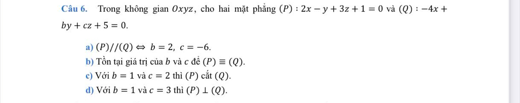 Trong không gian Oxyz, cho hai mặt phẳng (P):2x-y+3z+1=0 và (Q):-4x+
by+cz+5=0. 
a) (P)//(Q)Leftrightarrow b=2, c=-6. 
b) Tồn tại giá trị ciab và cdhat e(P)equiv (Q). 
c) Với b=1 và c=2 thì (P) cdot at(Q). 
d) Với b=1 và c=3 thì (P)⊥ (Q).