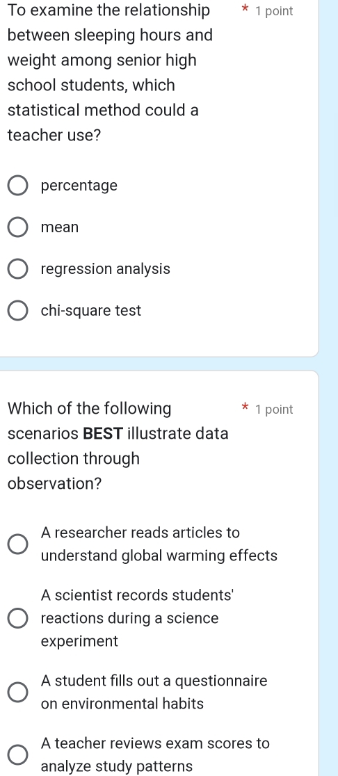 To examine the relationship 1 point
between sleeping hours and
weight among senior high
school students, which
statistical method could a
teacher use?
percentage
mean
regression analysis
chi-square test
Which of the following 1 point
scenarios BEST illustrate data
collection through
observation?
A researcher reads articles to
understand global warming effects
A scientist records students'
reactions during a science
experiment
A student fills out a questionnaire
on environmental habits
A teacher reviews exam scores to
analyze study patterns