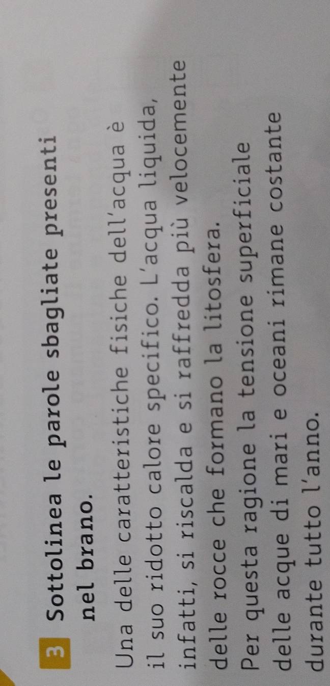 Sottolinea le parole sbagliate presenti 
nel brano. 
Una delle caratteristiche fisiche dell'acqua è 
il suo ridotto calore specifico. L’acqua liquida, 
infatti, si riscalda e si raffredda più velocemente 
delle rocce che formano la litosfera. 
Per questa ragione la tensione superficiale 
delle acque di mari e oceani rimane costante 
durante tutto l’anno.