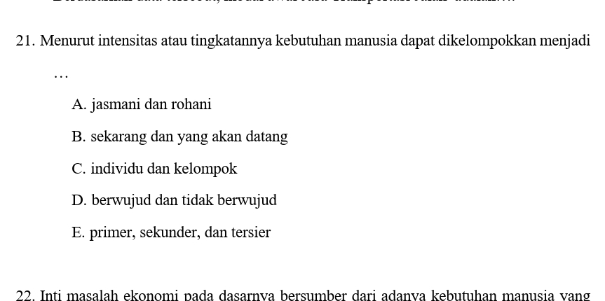 Menurut intensitas atau tingkatannya kebutuhan manusia dapat dikelompokkan menjadi
..
A. jasmani dan rohani
B. sekarang dan yang akan datang
C. individu dan kelompok
D. berwujud dan tidak berwujud
E. primer, sekunder, dan tersier
22. Inti masalah ekonomi pada dasarnva bersumber dari adanva kebutuhan manusia vang