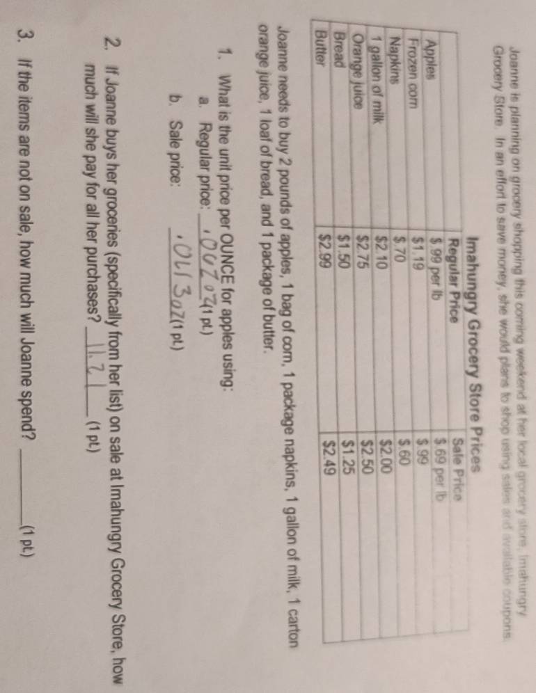 Joanne is planning on grocery shopping this coming weekend at her local grocery store, Imahungry 
Grocery Store. In an effort to save money, she would plans to shop using sales and available coupons. 
Joanne needs to buy 2 pounds of apples, 1 bag of cor, 1 package napkins, 1 gallon of milk, 1 carton 
orange juice, 1 loaf of bread, and 1 package of butter. 
1. What is the unit price per OUNCE for apples using: 
a. Regular price: _(1 pL) 
b. Sale price: _Z(1 pL) 
2. If Joanne buys her groceries (specifically from her list) on sale at Imahungry Grocery Store, how 
much will she pay for all her purchases? _(1 pL) 
3. If the items are not on sale, how much will Joanne spend? _(1 pt)