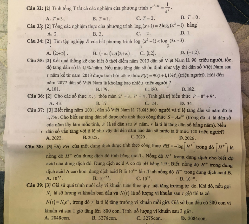 [2] Tính tổng T tất cả các nghiệm của phương trình e^(x^2)-3x= 1/e^2 .
A. T=3. B. T=1. C. T=2. D. T=0.
Câu 33: [2] Tổng các nghiệm thực của phương trình log _2(x+1)=2log _4(x^2-1) bǎng
A. 2 . B. 3 . C. -2 . D. 1.
Câu 34: [2] Tìm tập nghiệp S của bất phương trình log _ 1/5 (x^2-1)
A. (2;+∈fty ). B. (-∈fty ;1)∪ ((2;+∈fty ). C. (1;2). D. (-1;2).
Câu 35: [2] Kết quả thống kê cho biết ở thời điểm năm 2013 dân số Việt Nam là 90 triệu người, tốc
độ tăng dân số là 1,1%/năm. Nếu mức tăng dân số ổn định như vậy thì dân số Việt Nam sau
năm kể từ năm 2013 được tính bởi công thức P(t)=90(1+1,1% )^t (triệu người). Hỏi đến
năm 2077 dân số Việt Nam là khoảng bao nhiêu triệu người ?
A.181. B.179, C.180. D.182.
Câu 36: [2] Cho các số thực x , y thỏa mãn 2^x=3,3^y=4. Tính giá trị biểu thức P=8^x+9^y.
A. 43. B. 17 . C. 24 . D. 34 .
Câu 37: [3] Biết rằng năm 2001, dân số Việt Nam là 78.685.800 người và tỉ lệ tăng dân số năm đó là
1, 7% . Cho biết sự tăng dân số được ước tính theo công thức S=Ae^(Nr) (trong đó A là dân số
của năm lấy làm mốc tính, S là số dân sau N năm, 7 là tỉ lệ tăng dân số hằng năm). Nếu
dân số vẫn tăng với tỉ lệ như vậy thì đến năm nào dân số nước ta ở mức 120 triệu người?
A. 2022 . B. 2025 . C. 2020 . D. 2026 .
Câu 38: [3] Độ PH của một dung dịch được tính theo công thức PH=-log [H^+] trong đó [H^+] là
nồng độ H^+ của dung dịch đó tính bằng mol/L. Nồng độ H^+ trong dung dịch cho biết độ
acid của dung dịch đó. Dung dịch acid A có độ pH bằng 1,9 ; Biết nồng độ H^+ trong dung
dịch acid A cao hơn dung dịch acid B là 10^(0.6) lần .Tính nồng độ H^+ trong dung dịch acid B.
A. 10^(2.5). B. 10^(-2,5). C. 10^(25). D. 10^(-25).
Câu 39: [3] Giả sử quá trình nuôi cấy vi khuẩn tuân theo quy luật tăng trưởng tự do. Khi đó, nếu gọi
N_0 là số lượng vi khuẩn ban đầu và N(t) là số lượng vi khuẩn sau 7 giờ thì ta có
N(t)=N_0e^n , trong đó ₹ là tỉ lệ tăng trưởng vi khuẩn mỗi giờ. Giả sử ban đầu có 500 con vi
khuẩn và sau 1 giờ tăng lên 800 con. Tính số lượng vi khuẩn sau 3 giờ .
A. 2048con. B. 3276con. C. 3275con. D. 2084con.