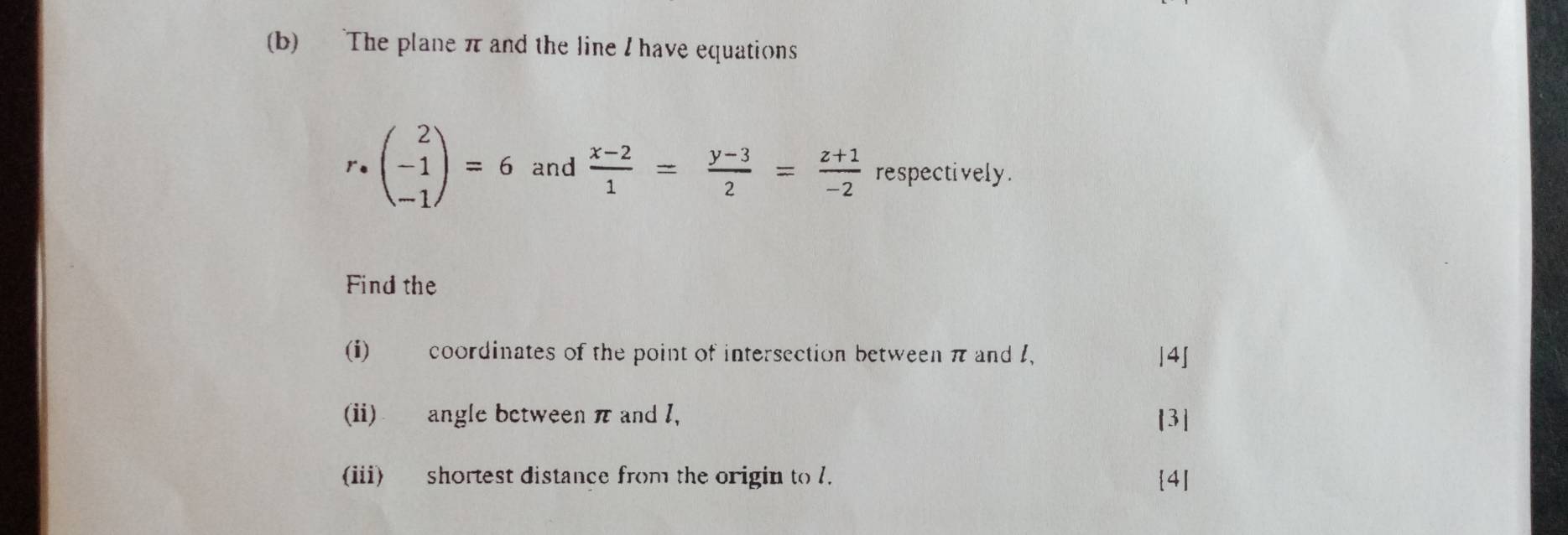 The plane π and the line I have equations
r· beginpmatrix 2 -1 -1endpmatrix =6 and  (x-2)/1 = (y-3)/2 = (z+1)/-2  respectively . 
Find the 
(i) coordinates of the point of intersection between π and 1. |4] 
(ii) angle between π and I, [3 
(iii) shortest distance from the origin to l. 4