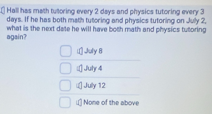 Hall has math tutoring every 2 days and physics tutoring every 3
days. If he has both math tutoring and physics tutoring on July 2,
what is the next date he will have both math and physics tutoring
again?
July 8
July 4
July 12
None of the above