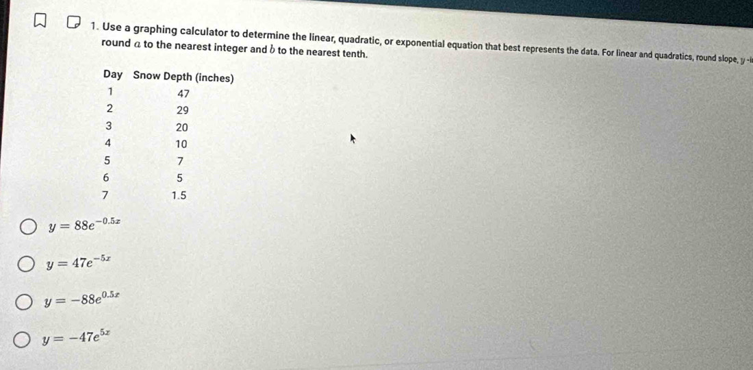 Use a graphing calculator to determine the linear, quadratic, or exponential equation that best represents the data. For linear and quadratics, round slope, y -i
round a to the nearest integer and b to the nearest tenth.
y=88e^(-0.5x)
y=47e^(-5x)
y=-88e^(0.5x)
y=-47e^(5x)