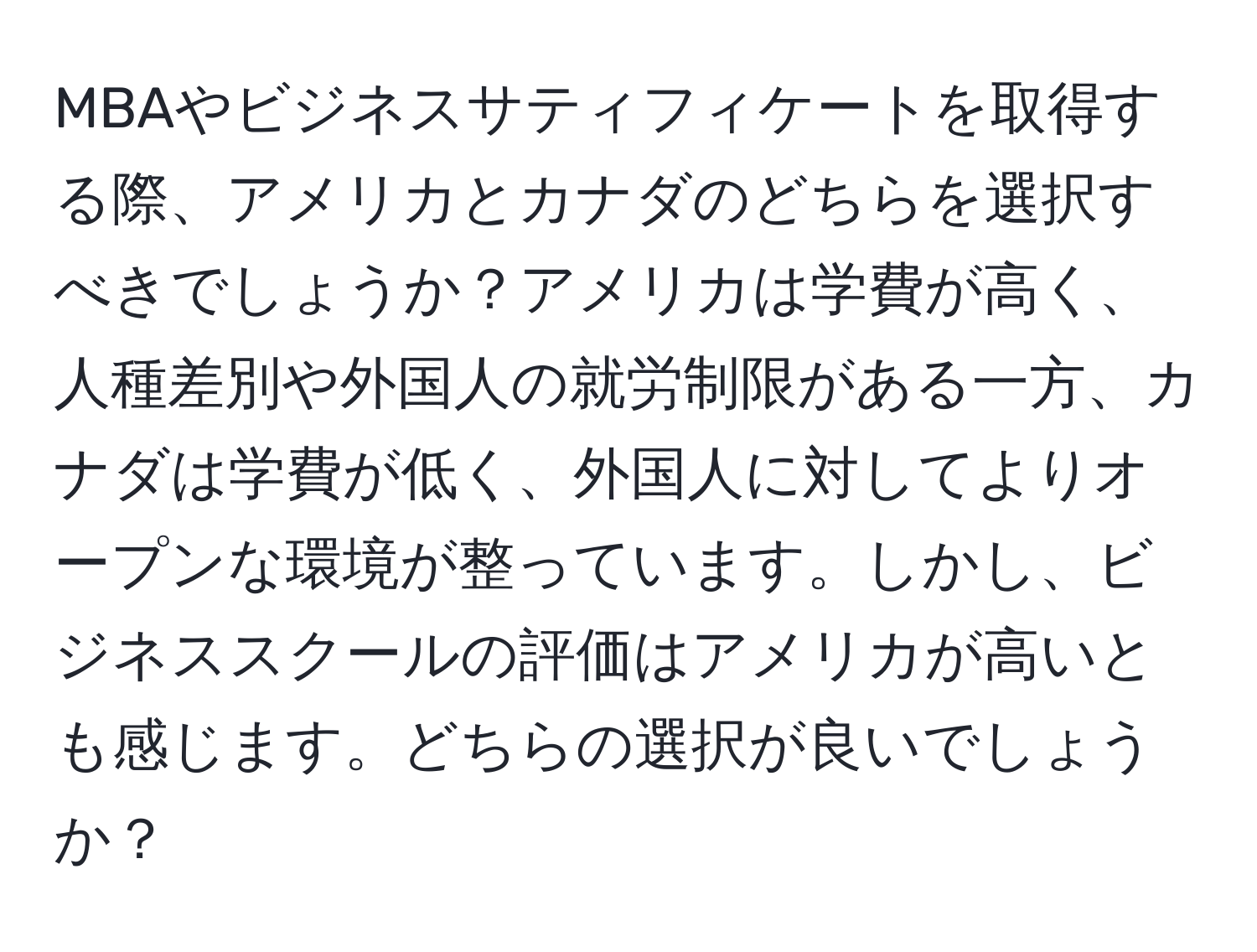 MBAやビジネスサティフィケートを取得する際、アメリカとカナダのどちらを選択すべきでしょうか？アメリカは学費が高く、人種差別や外国人の就労制限がある一方、カナダは学費が低く、外国人に対してよりオープンな環境が整っています。しかし、ビジネススクールの評価はアメリカが高いとも感じます。どちらの選択が良いでしょうか？