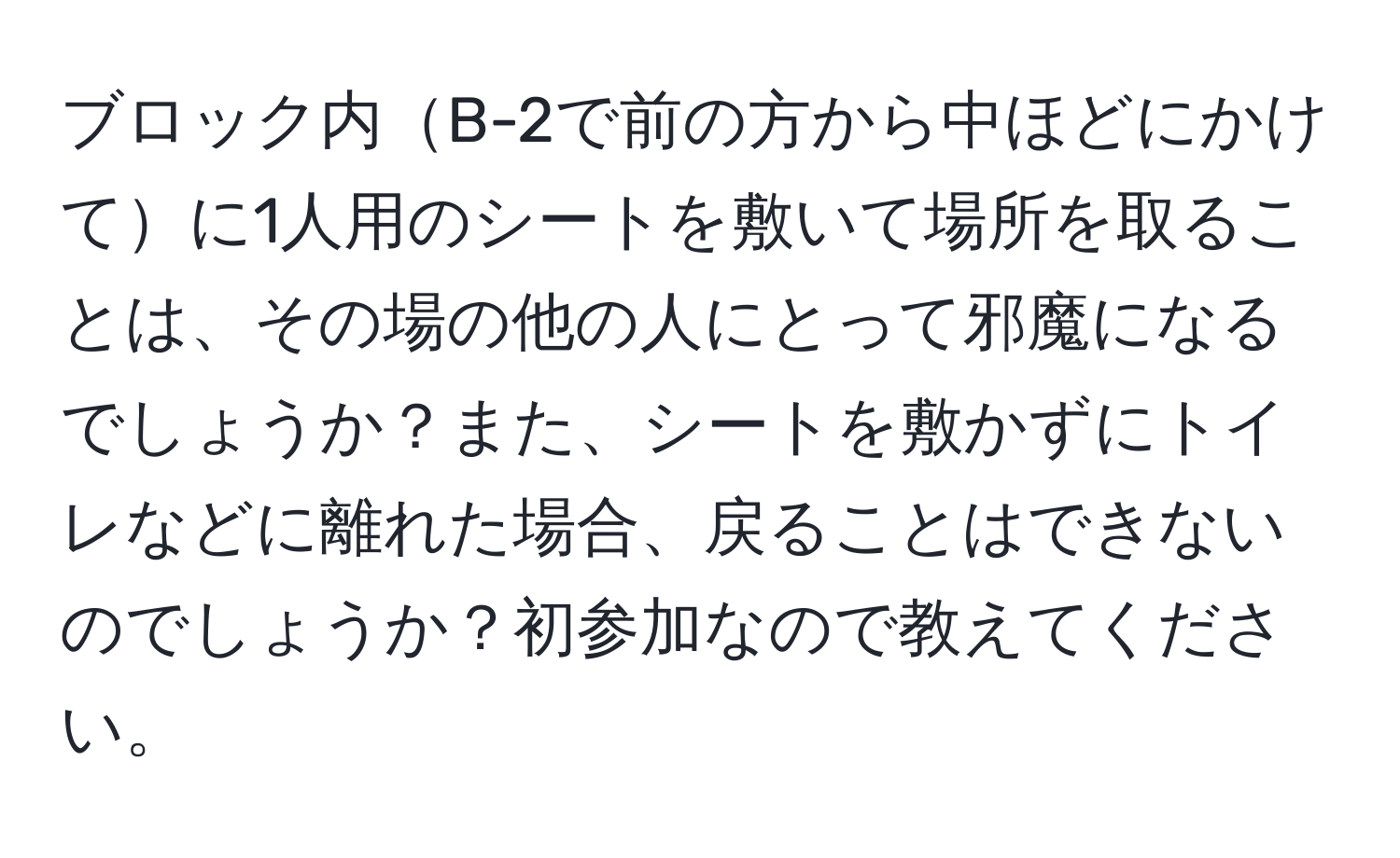 ブロック内B-2で前の方から中ほどにかけてに1人用のシートを敷いて場所を取ることは、その場の他の人にとって邪魔になるでしょうか？また、シートを敷かずにトイレなどに離れた場合、戻ることはできないのでしょうか？初参加なので教えてください。