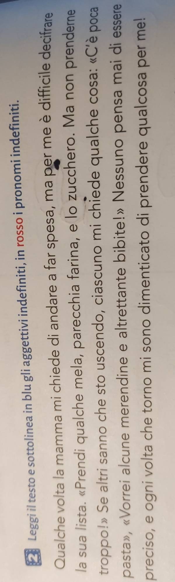 □ Leggi il testo e sottolinea in blu gli aggettivi indefiniti, in rosso i pronomi indefiniti. 
Qualche volta la mamma mi chiede di andare a far spesa, ma per me è difficile decifrare 
la sua lista. «Prendi qualche mela, parecchia farina, e lo zucchero. Ma non prenderne 
troppo!» Se altri sanno che sto uscendo, ciascuno mi chiede qualche cosa: «C’è poca 
pasta», «Vorrei alcune merendine e altrettante bibite!» Nessuno pensa mai di essere 
preciso, e ogni volta che torno mi sono dimenticato di prendere qualcosa per me!