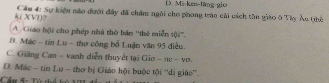 Mi-ken-lăng-giơ
Câu 4: Sự kiện nào dưới đây đã châm ngòi cho phong trào cải cách tôn giáo ở Tây Âu (thế
ki XVI)?
A /Giáo hội cho phép nhà thờ bán “thẻ miễn tội”.
B. Mác - tin Lu - thơ công bố Luận văn 95 điều.
C. Giảng Can - vanh diễn thuyết tại Giơ - ne - vơ.
D. Mác - tin Lu - thơ bị Giáo hội buộc tội “dị giáo”.
Cầu 5: Từ thế kử VI