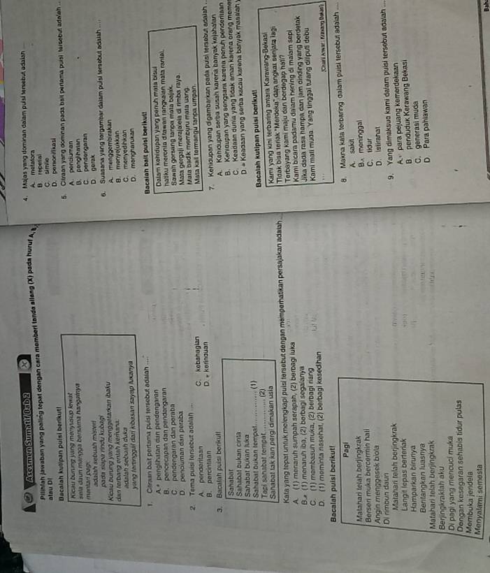 Ascsmen Sumatif Bab 2 x 4. Majas yang dominan dalam pulsi tersebut adaian
Pilihfah Jawaban yang paling tepat dengan cara memberi tonda allang (X) pada huruf A, A. metatora B. repetal
atau Dl C. simlle
Dacalah kutipan puisi berikut! D. personifikasi
Kicau burung yang menyusup kewat 5. Citraan yang dominan pada ball perlama puisi tersebut adalah .
sela daun mangga bersama hangatnya A. pencluman
mantari pagc C. pendengaran B. ponghhaian
adalah sebuah mister
pada siapa rindu kubagi D gerak
Kicau burung yang menggétarkan ibaku 6. Suasana yang torgambar dalam puisi tersebut adaish ...
dan terbang entah kerhana. A menggembirakan
dalah sębuah duka B. monyo]ukkan
yang fertinggal dari kibasan sayap luxanya C. menyedihkan
D. mongharukan
1. Citraan bait pertama pulsi tersebut adalah
A.  penglihatan dan pendengaran Bacalan balt puisi berikul!
C pendengaran dan peraba Dalam kohidupan yang penuh mata bisul
B. pencecapan dan pendəngaran
hatiku meronia d'ławan rangxaian mata ranial.
D. penciuman dan peraba Sawah gorsang tanpa mata bajak
Mata gergaji merajalela di rimba raya
2. Tema puisi tersebut adalah ... Mata bad k memburu mata uang
A. penderitaan C. kebahagian Mata kail termangu tança umpan
B. percintaan D. kerinauan
7. Kehidupan yang digambarkan pada puisi tersebut adaiah .
3. Bacalah pulsi beríkul
A. Kohidupan serba susah karena barryak kejahatan
Sahabat
B. Kehidupan yang songsans karena penuh pendertaan
Sahabat bukan luka C. Keadaan dunia yang tidak aman karena orang meme
Sahabat bukan cinta
D. # Keadaan yang serba kacau karena banyak masaiah
Sahabat bukan tempat      (1)
Tapi sanabat tempat
Sahabat tak kan pergi dimakan usia (2) Bacalah kutipan puisi berikut!
Kata yang tepat untuk melengkapi puisi tersebut dengan memperhatikan persajakan adaiah .. Kami yang kini terbaring amara Karawang-Bekasi
Taak bisa teríak ''Merdeks'' dan angkat senjata lagi
A. (1) menaruh sumpah serapah, (2) beroagi luka Terbayang kami maju dan berdegap hati?
B. (1) menaruh iba, (2) berbagi segalanya  Kami bicara padamu dalam hening di malam sepi
Jika dada rasa hampa dan jam dinding yang berdetak
C. (1) mambasun muka, (2) berbagi riang
D. (1) meminta nasehar, (2) berbagi kesed han Kami mati muda. Yang tinggal tuiang dillputi debu
Chairl Anwar : Kranang Bakas')
Bacalah puisi berikut!
Pagi
8. Makna kata terbaring dalam puisi tersebut adaliah ...
A. sakit
Matahari telah berjingkrak
Berseri muka bercermin hali
Angin menggesek biola B. meninggal C.lidur
D. istiranat
Di nmbun daun
Matahari telah berjingkrak
9. Yang dimaksuo kami dalam puisi tersebut adaiah ..
A para pejuang kemerdekaan
Langit lepas berterlak
Hamparkan birunya
C. generasi muda B penduduk Kerawang Bekasi
Bentangkan luasnya
D Para pahiawan
Matahari telah berjingkrak
Berjingkraklah aku
Di pagi yang mencuci muka
Dengan kesegaran sehabis tidur pulas
Membuka jendela
Menyalami semesta
Bah