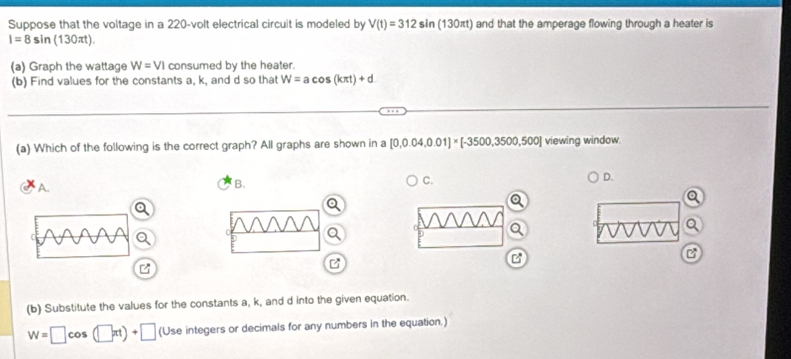 Suppose that the voltage in a 220-volt electrical circuit is modeled by V(t)=312sin (130πt) and that the amperage flowing through a heater is
I=8sin (130π t).
(a) Graph the wattage W=VI consumed by the heater.
(b) Find values for the constants a, k, and d so that W=acos (kπ t)+d
(a) Which of the following is the correct graph? All graphs are shown in a [0.0.04,0.01]* [-3500,3500,500] viewing window.
A.
B.
C.
D.
a
a
B
B
(b) Substitute the values for the constants a, k, and d into the given equation.
W=□ c 0 (□ xt)+□ (Use integers or decimals for any numbers in the equation.)