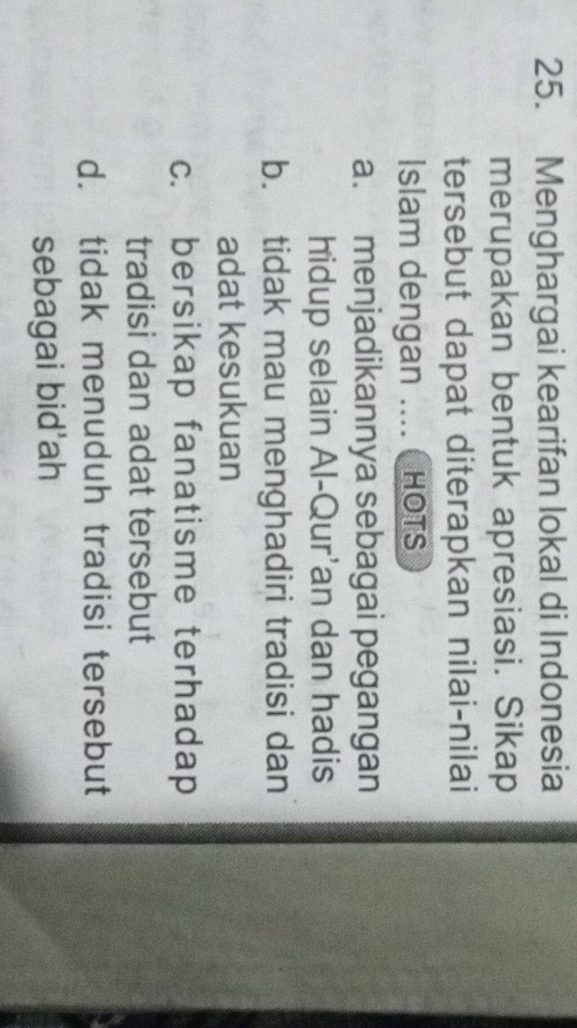 Menghargai kearifan lokal di Indonesia
merupakan bentuk apresiasi. Sikap
tersebut dapat diterapkan nilai-nilai
Islam dengan .... HOTS
a. menjadikannya sebagai pegangan
hidup selain Al-Qur'an dan hadis
b. tidak mau menghadiri tradisi dan
adat kesukuan
c. bersikap fanatisme terhadap
tradisi dan adat tersebut
d. tidak menuduh tradisi tersebut
sebagai bid'ah