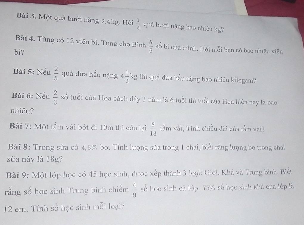 Một quả bưởi nặng 2, 4kg. Hỏi  1/4  quả bưởi nặng bao nhiêu kg? 
Bài 4. Tùng có 12 viên bi. Tùng cho Bình  5/6  số bi của mình. Hỏi mỗi bạn có bao nhiêu viên 
bi? 
Bài 5: Nếu  2/5  quả dưa hấu nặng 4 1/2 kg thì quả dưa hấu nặng bao nhiêu kilogam? 
Bài 6: Nếu  2/3  số tuổi của Hoa cách đây 3 năm là 6 tuổi thì tuổi của Hoa hiện nay là bao 
nhiêu? 
Bài 7: Một tấm vải bớt đi 10m thì còn lại  8/13  tấm vải, Tính chiều dài của tấm vài? 
Bài 8: Trong sữa có 4,5% bơ. Tính lượng sữa trong 1 chai, biết rằng lượng bơ trong chai 
sữa này là 18g? 
Bài 9: Một lớp học có 45 học sinh, được xếp thành 3 loại: Giỏi, Khá và Trung bình. Biết 
rằng số học sinh Trung bình chiếm  4/9  số học sinh cả lớp. 75% số học sinh khá của lớp là
12 em. Tính số học sinh mỗi loại?