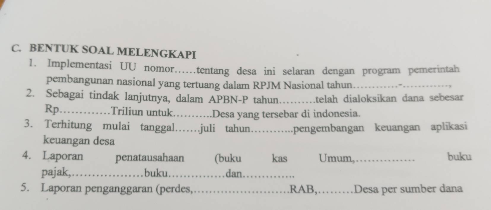 BENTUK SOAL MELENGKAPI 
1. Implementasi UU nomor…tentang desa ini selaran dengan program pemerintah 
pembangunan nasional yang tertuang dalam RPJM Nasional tahun_ 
2. Sebagai tindak lanjutnya, dalam APBN-P tahun_ itelah dialoksikan dana sebesar 
Rp_ Triliun untuk._ 
Desa yang tersebar di indonesia. 
3. Terhitung mulai tanggal……juli tahun… pengembangan keuangan aplikasi 
keuangan desa 
4. Laporan penatausahaan (buku kas Umum,_ buku 
pajak,_ buku._ dan. 
5. Laporan penganggaran (perdes,_ .RAB,._ Desa per sumber dana