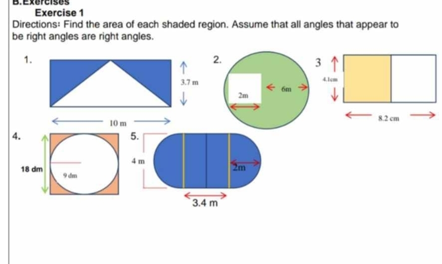 Exercises 
Exercise 1 
Directions: Find the area of each shaded region. Assume that all angles that appear to 
be right angles are right angles. 
1. 
2. 
3. 7 m
6m
2m
10 m
4. 
5.
4 m
2m
18 dm 9 dm
3. 4 m