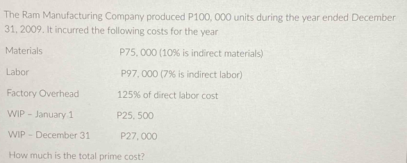 The Ram Manufacturing Company produced P100, 000 units during the year ended December 
31, 2009. It incurred the following costs for the year
Materials P75, 000 (10% is indirect materials) 
Labor P97, 000 (7% is indirect labor) 
Factory Overhead 125% of direct labor cost 
WIP - January 1 P25, 500
WIP - December 31 P27, 000
How much is the total prime cost?