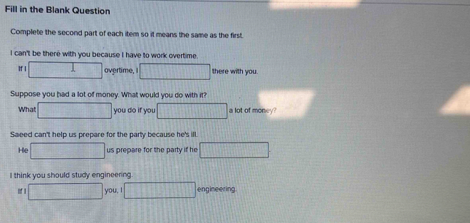 Fill in the Blank Question
Complete the second part of each item so it means the same as the first.
I can't be there with you because I have to work overtime.
x=□
If I □° T(x) overtime, I 79+9+8=14-(9]-1[(7-1)] there with you.
Suppose you had a lot of money. What would you do with it?
What =□° you do if you 12+1+1= a lot of money?
vector 1
Saeed can't help us prepare for the party because he's ill.
He -1118 _  us prepare for the party if he 1+1
I think you should study engineering
If I you, I beginvmatrix endvmatrix engineering.