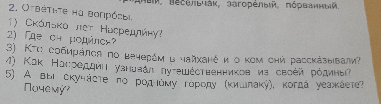 ΒΙ, Βесельчάк, загорέлыій, πόрванный. 
2. Отвέτьτе на воπрόсыi. 
1) Сκόлько лет Насреддήηу? 
2) 「де он родйлся? 
3) Κто собирάлся πо вечерάм в чайханέи о κом онй рассκάзыιвали? 
4) Как Насреддйн узнавάл лутешέственников из своέй рόдиныΡ 
5) А выΙ скучάете πо роднόму гόрοду Κκишлаκή), κогдά уезжκάете? 
Nοчемý?