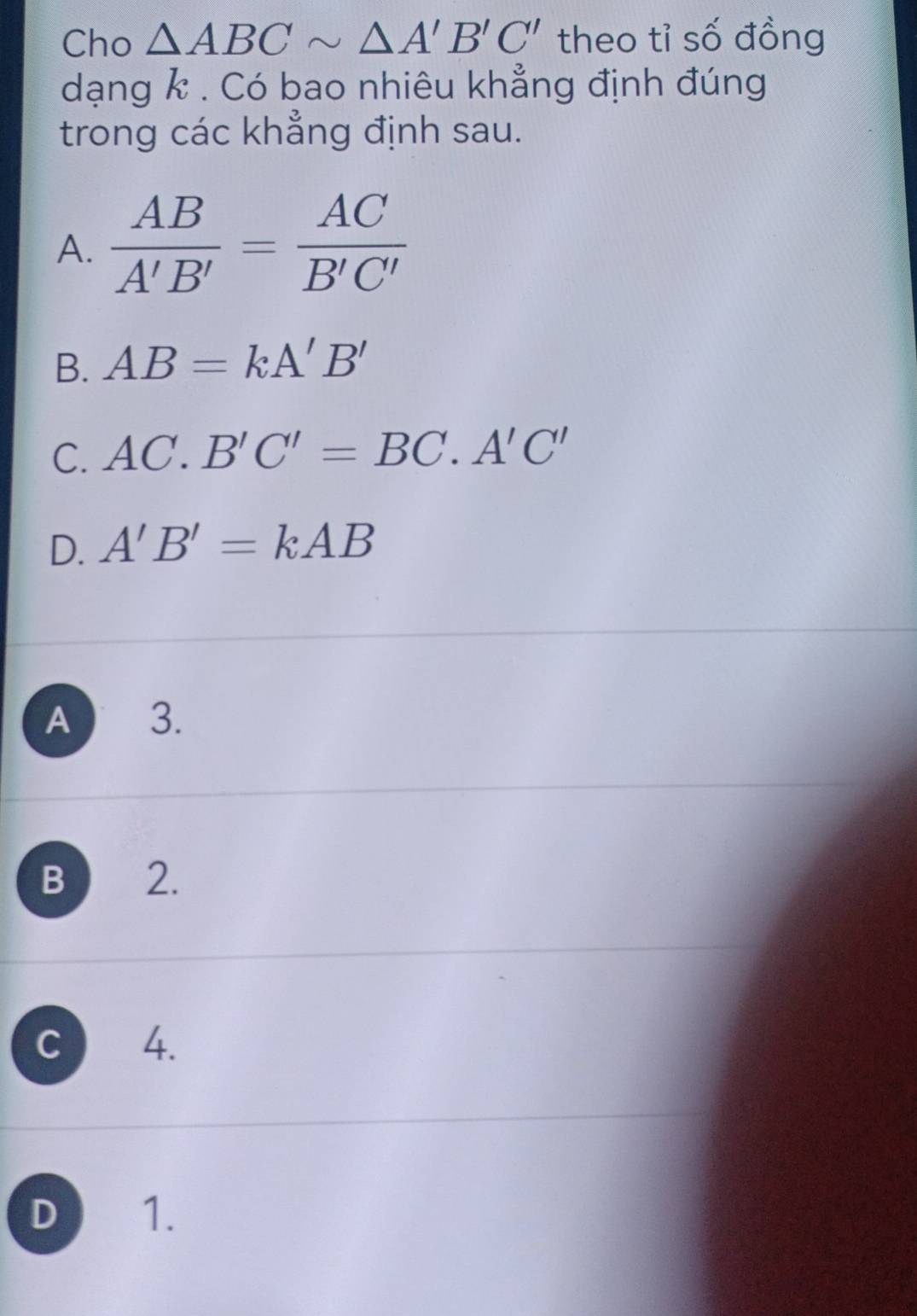 Cho △ ABCsim △ A'B'C' theo tỉ số đồng
dạng k. Có bao nhiêu khẳng định đúng
trong các khẳng định sau.
A.  AB/A'B' = AC/B'C' 
B. AB=kA'B'
C. AC.B'C'=BC.A'C'
D. A'B'=kAB
A 3.
B 2.
C 4.
D 1.