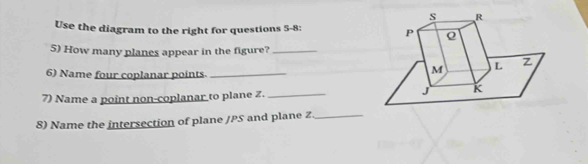 Use the diagram to the right for questions 5-8: 
5) How many planes appear in the figure?_ 
6) Name four coplanar points._ 
7) Name a point non-coplanar to plane Z._ 
8) Name the intersection of plane / PS and plane Z _