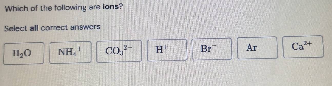 Which of the following are ions?
Select all correct answers
H_2O NH_4^(+ CO_3^(2-) H^+)
Br^-
Ar
Ca^(2+)