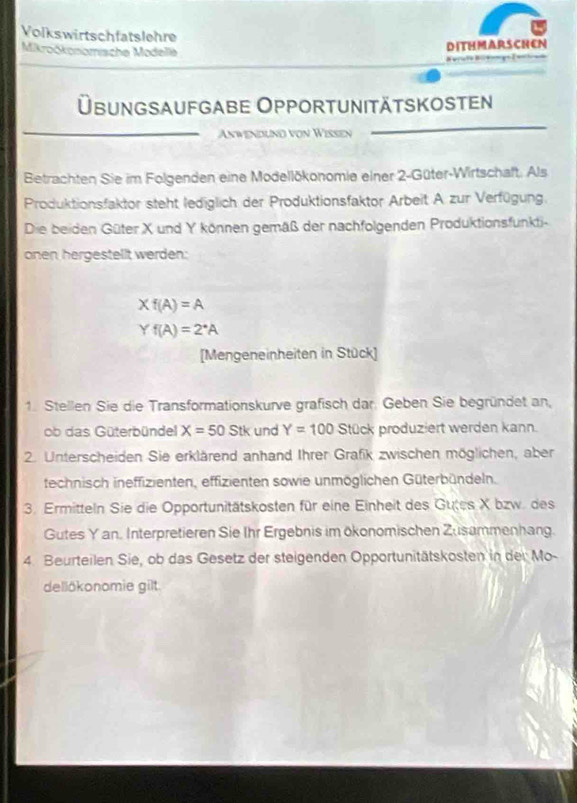 Volkswirtschfatslehre 
Mikročkonomische Modellè 
DITHMARSCHEN 
Übungsaufgabe Opportunitätskosten 
Anwendlnd von Wißsen 
Betrachten Sie im Folgenden eine Modellökonomie einer 2 -Güter-Wirtschaft. Als 
Produktionsfaktor steht lediglich der Produktionsfaktor Arbeit A zur Verfügung. 
Die beiden Güter X und Y können gemäß der nachfolgenden Produktionsfunkti- 
onen hergestellt werden:
Xf(A)=A
Yf(A)=2^*A
[Mengeneinheiten in Stück] 
1. Stellen Sie die Transformationskurve grafisch dar. Geben Sie begründet an, 
ob das Güterbündel X=50Stk und Y=100 Stück produziert werden kann. 
2. Unterscheiden Sie erklärend anhand Ihrer Grafik zwischen möglichen, aber 
technisch ineffizienten, effizienten sowie unmöglichen Güterbündeln. 
3. Ermitteln Sie die Opportunitätskosten für eine Einheit des Gutes X bzw. des 
Gutes Yan. Interpretieren Sie Ihr Ergebnis im ökonomischen Zusammenhang. 
4. Beurteilen Sie, ob das Gesetz der steigenden Opportunitätskosten in der Mo- 
dellökonomie gilt.