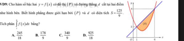 VD9: Cho hàm số bậc hai y=f(x) có đồ thị (P) và đường thẳng d cắt tại hai điểm
như hình bên. Biết hình phẳng được giới hạn bởi (P) và đ có diện tích S= 125/9 . 
Tích phân ∈tlimits _1^(6f(x)dx bằng?
A. frac 245)18 B.  178/9  C.  340/9  D.  925/18 
0 1 6