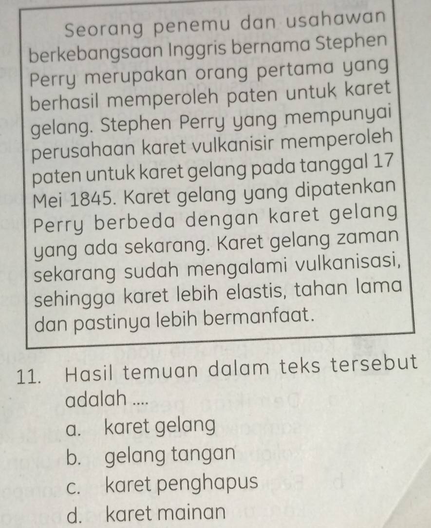 Seorang penemu dan usahawan
berkebangsaan Inggris bernama Stephen
Perry merupakan orang pertama yang
berhasil memperoleh paten untuk karet
gelang. Stephen Perry yang mempunyai
perusahaan karet vulkanisir memperoleh
paten untuk karet gelang pada tanggal 17
Mei 1845. Karet gelang yang dipatenkan
Perry berbeda dengan karet gelang
yang ada sekarang. Karet gelang zaman
sekarang sudah mengalami vulkanisasi,
sehingga karet lebih elastis, tahan lama
dan pastinya lebih bermanfaat.
11. Hasil temuan dalam teks tersebut
adalah ....
a. karet gelang
b. gelang tangan
c. karet penghapus
d. karet mainan