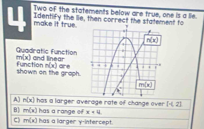 Two of the statements below are true, one is a lie.
Identify the lie, then correct the statement to
I make it true.
Quadratic function
m(x) and linear
Function n(x) are 
shown on the graph.
A) n(x) has a larger average rate of change over [-1,2]
B) m(x) has a range of x<4.
C) m(x) has a larger y-intercept.