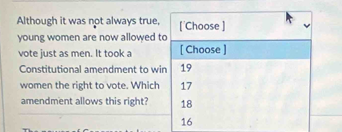 Although it was not always true, ['Choose ]
young women are now allowed to
vote just as men. It took a [ Choose ]
Constitutional amendment to win 19
women the right to vote. Which 17
amendment allows this right? 18
16