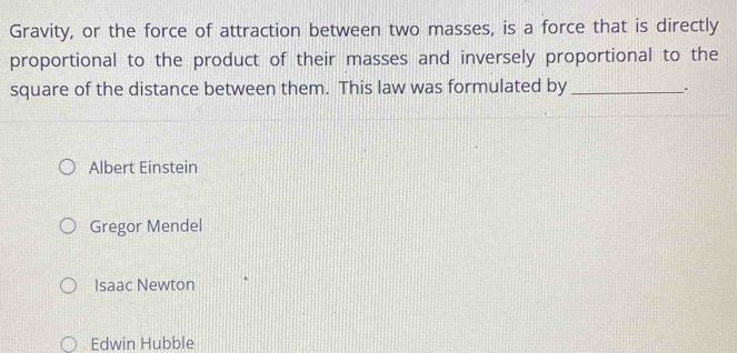 Gravity, or the force of attraction between two masses, is a force that is directly
proportional to the product of their masses and inversely proportional to the
square of the distance between them. This law was formulated by _.
Albert Einstein
Gregor Mendel
Isaac Newton
Edwin Hubble