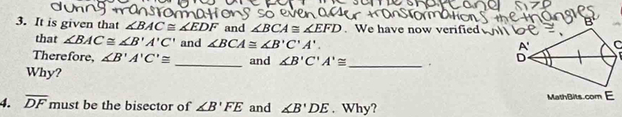 It is given that ∠ BAC≌ ∠ EDF and ∠ BCA≌ ∠ EFD. We have now verified 
that ∠ BAC≌ ∠ B'A'C' and ∠ BCA≌ ∠ B'C'A'. 
Therefore, ∠ B'A'C'≌ _and ∠ B'C'A'≌ _. 
Why? 
4. overline DF must be the bisector of ∠ B'FE and ∠ B'DE. Why?