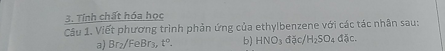 Tính chất hóa học 
Câu 1. Viết phương trình phản ứng của ethylbenzene với các tác nhân sau: 
a) Br_2/Fe FeBr_3 t^0. b) HNO_3 đặc/ H_2SO_4 đặc.