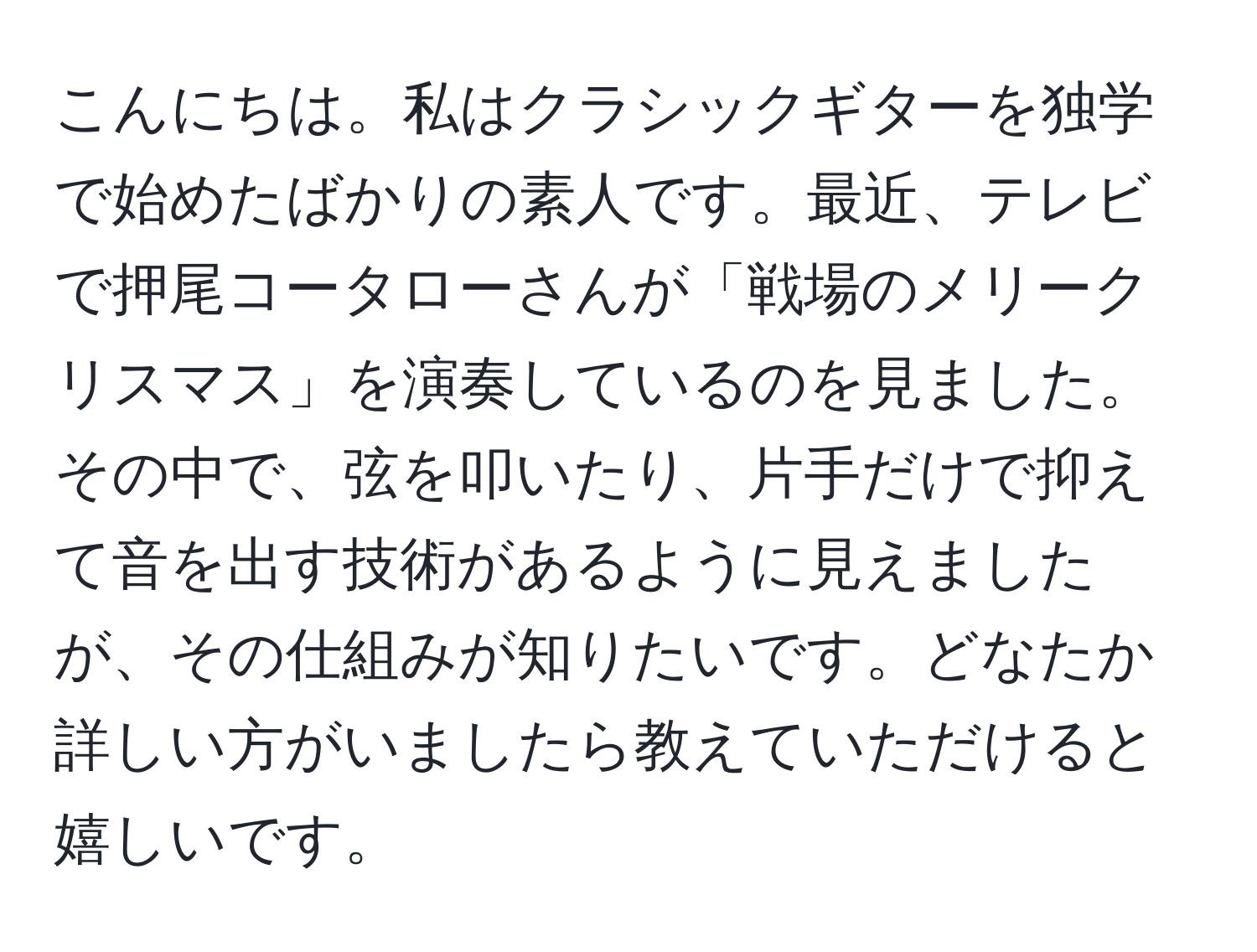 こんにちは。私はクラシックギターを独学で始めたばかりの素人です。最近、テレビで押尾コータローさんが「戦場のメリークリスマス」を演奏しているのを見ました。その中で、弦を叩いたり、片手だけで抑えて音を出す技術があるように見えましたが、その仕組みが知りたいです。どなたか詳しい方がいましたら教えていただけると嬉しいです。