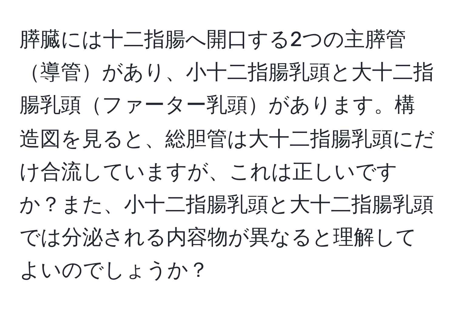 膵臓には十二指腸へ開口する2つの主膵管導管があり、小十二指腸乳頭と大十二指腸乳頭ファーター乳頭があります。構造図を見ると、総胆管は大十二指腸乳頭にだけ合流していますが、これは正しいですか？また、小十二指腸乳頭と大十二指腸乳頭では分泌される内容物が異なると理解してよいのでしょうか？